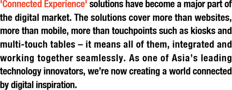 ‘Connected Experience’ solutions have become a major part of the digital market. The solutions cover more than websites, more than mobile, more than touchpoints such as kiosks and multi-touch tables – it means all of them, integrated and working together seamlessly. As one of Asia’s leading technology innovators, we’re now creating a world connected by digital inspiration.